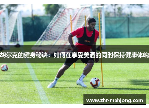胡尔克的健身秘诀:如何在享受美酒的同时保持健康体魄 胡尔克的健身秘诀:如何在享受美酒的同时保持健康体魄