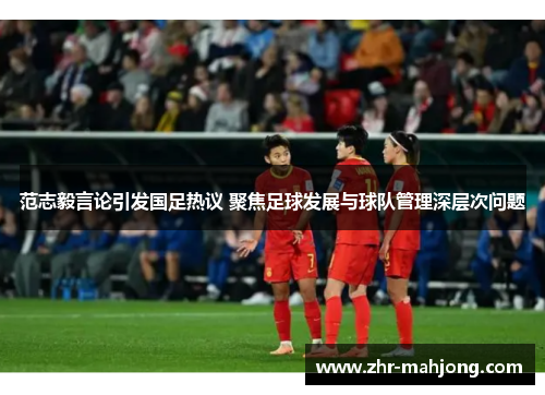 范志毅言论引发国足热议 聚焦足球发展与球队管理深层次问题