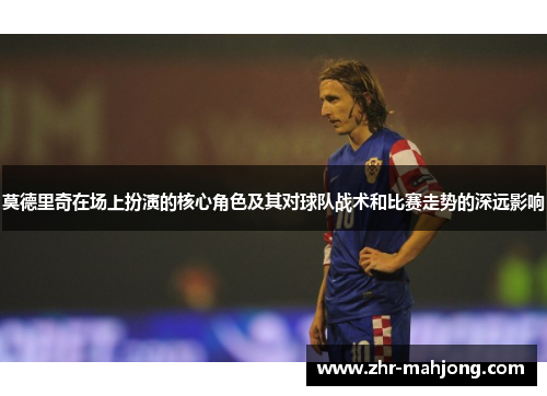莫德里奇在场上扮演的核心角色及其对球队战术和比赛走势的深远影响 莫德里奇在场上扮演的核心角色及其对球队战术和比赛走势的深远影响