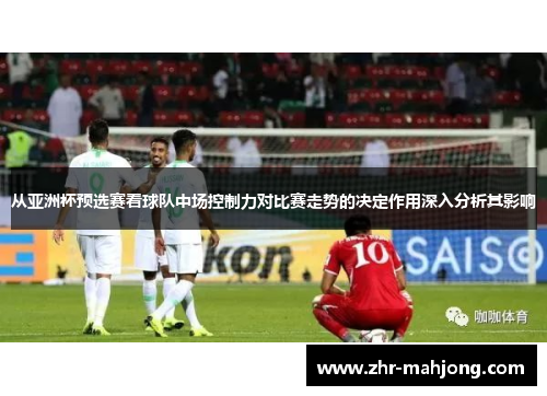 从亚洲杯预选赛看球队中场控制力对比赛走势的决定作用深入分析其影响 从亚洲杯预选赛看球队中场控制力对比赛走势的决定作用深入分析其影响