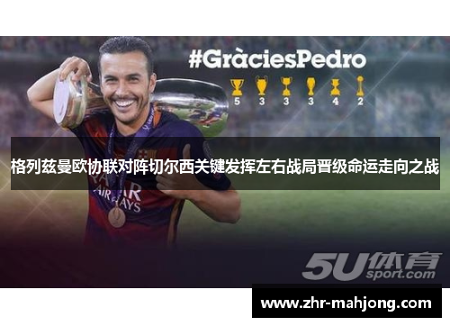 格列兹曼欧协联对阵切尔西关键发挥左右战局晋级命运走向之战